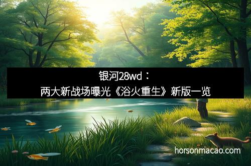 银河28wd：两大新战场曝光《浴火重生》新版一览