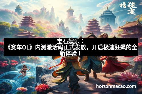 宝石娱乐：《赛车OL》内测激活码正式发放，开启极速狂飙的全新体验！