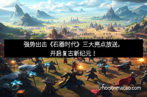 强势出击《石器时代》三大亮点放送，开启复古新纪元！