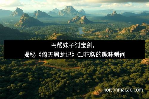 丐帮妹子讨宝剑，揭秘《倚天屠龙记》CJ花絮的趣味瞬间